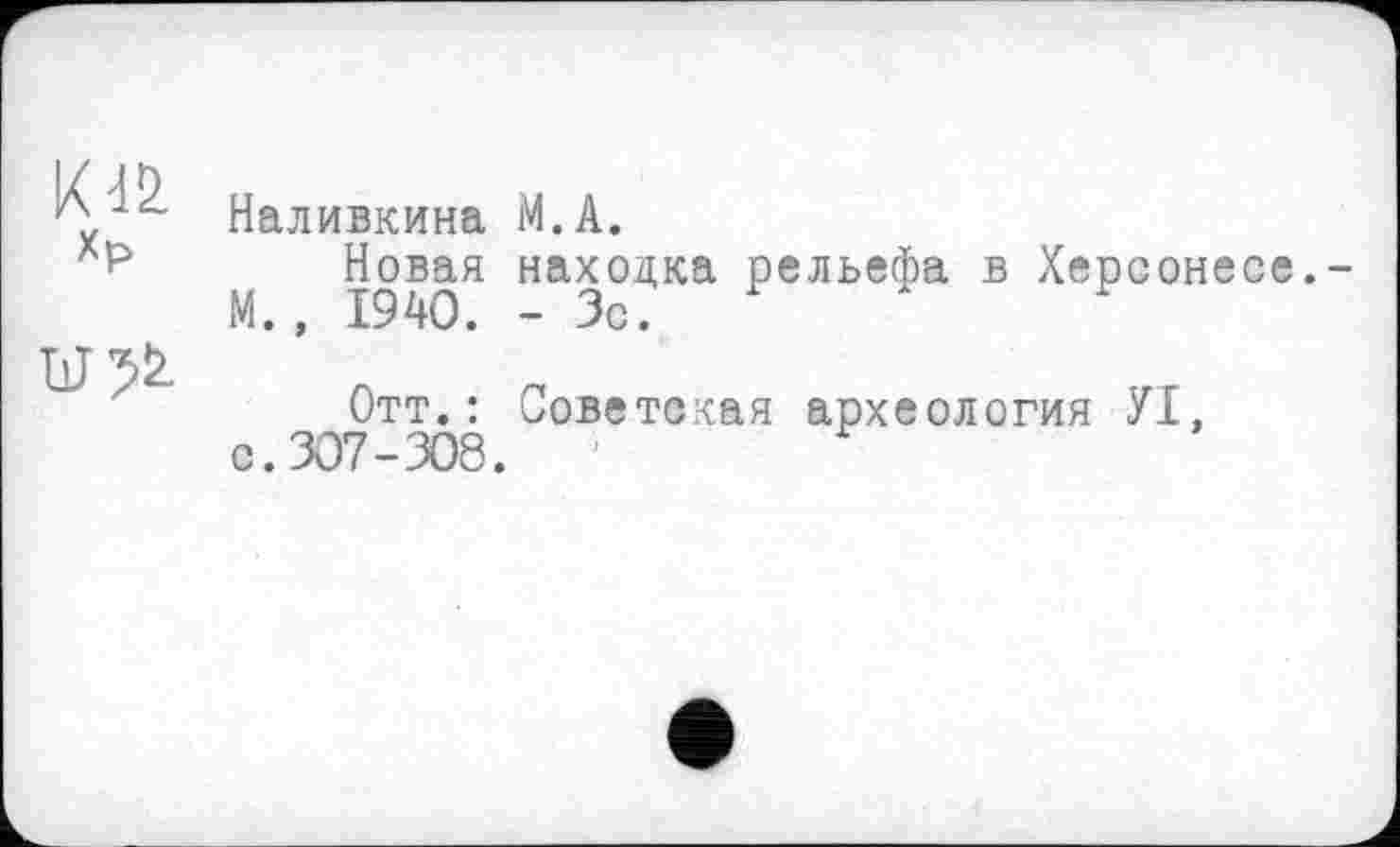 ﻿Xp
U?!>
Наливкина M.A.
Новая находка рельефа в Херсонесе.-М., 1940. - Зс.
Отт.: Советская археология УІ, с.307-308.